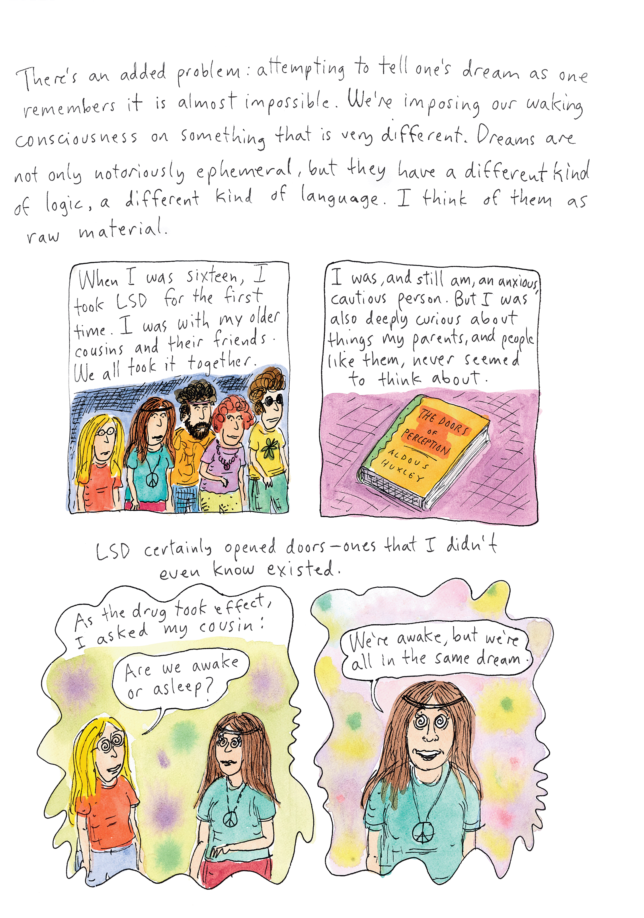 There's an added problem: attempting to tell one's dream as one remembers it is almost impossible. We're imposing our waking consciousness on something that is very different. Dreams are not only notoriously ephemeral, but they have a different kind of logic, a different kind of language. I think of them as raw material. When I was sixteen, I took LSD for the first time. I was with my older cousins and their friends. We all took it together. I was and still am an anxious, cautious person. But I was also deeply curious about things my parents and people like them never seemed to think about. LSD certainly opened doors - ones that I didn't even know existed. As the drug took effect, I asked my cousin: "are we awake or asleep?"
"We're awake, but we're all in the same dream."